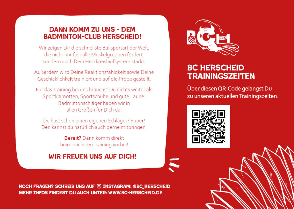 Du hast Interesse am BC Herscheid? DANN KOMM ZU UNS - DEM BADMINTON-CLUB HERSCHEID! Wir zeigen Dir die schnellste Ballsportart der Welt, die nicht nur fast alle Muskelgruppen fördert, sondern auch Dein Herzkreislaufsystem stärkt. Außerdem wird Deine Reaktionsfähigkeit sowie Deine Geschicklichkeit trainiert und auf die Probe gestellt. Für das Training bei uns brauchst Du nichts weiter als Sportklamotten, Sportschuhe und gute Laune. Badmintonschläger haben wir in allen Größen für Dich da. Du hast schon einen eigenen Schläger? Super! Den kannst du natürlich auch gerne mitbringen. Bereit? Dann komm direkt beim nächsten Training vorbei! WIR FREUEN UNS AUF DICH!
